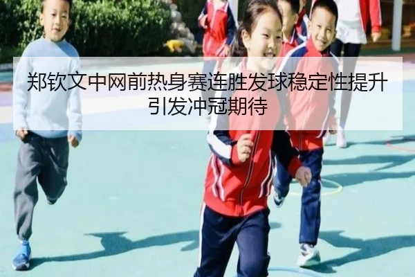 郑钦文中网前热身赛连胜发球稳定性提升引发冲冠期待